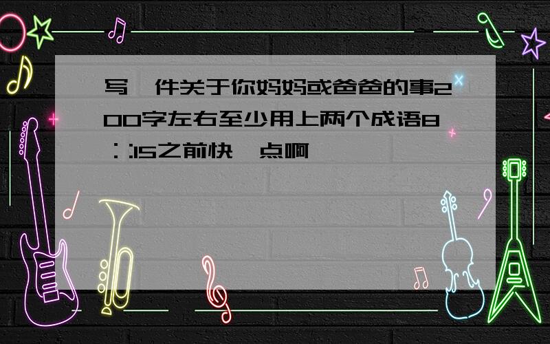 写一件关于你妈妈或爸爸的事200字左右至少用上两个成语8：:15之前快一点啊