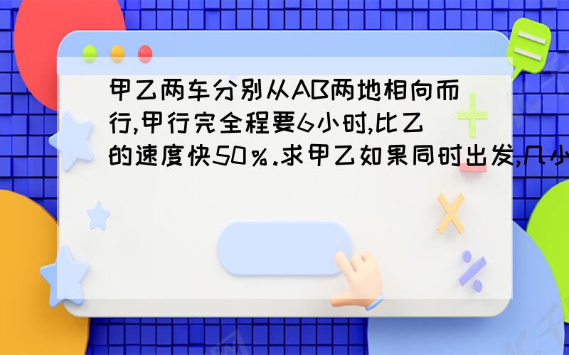 甲乙两车分别从AB两地相向而行,甲行完全程要6小时,比乙的速度快50％.求甲乙如果同时出发,几小时可以相遇?哪位高人会做啊!告诉我一下!