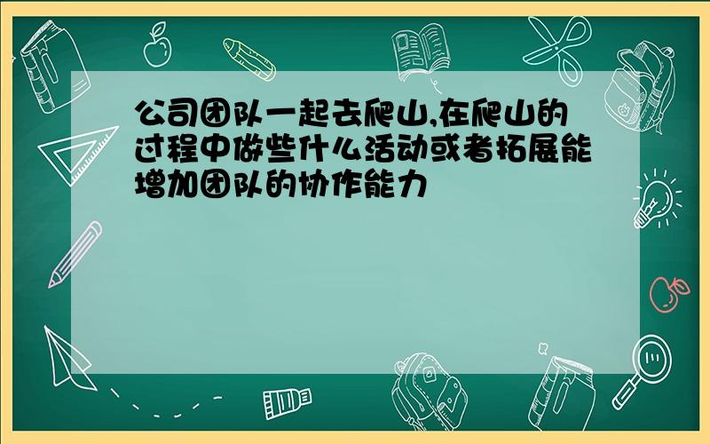 公司团队一起去爬山,在爬山的过程中做些什么活动或者拓展能增加团队的协作能力