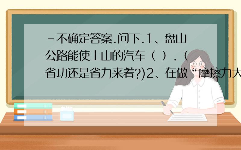 -不确定答案.问下.1、盘山公路能使上山的汽车（ ）.（省功还是省力来着?)2、在做“摩擦力大小与什么因素有关”的实验时.当用弹簧测力计水平拉着木块时,必须使木块保持匀速直线运动状