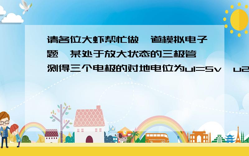 请各位大虾帮忙做一道模拟电子题,某处于放大状态的三极管,测得三个电极的对地电位为u1=5v,u2=1.7v,u3=1v,则电极（）为基极,（ ）为集电极,（ ）为发射极,该管子为（ ）型管.