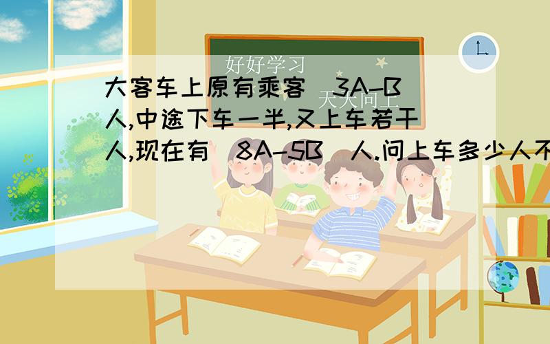 大客车上原有乘客（3A-B）人,中途下车一半,又上车若干人,现在有（8A-5B)人.问上车多少人不要方程...