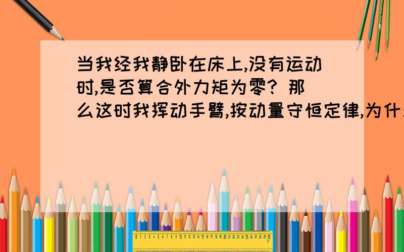 当我经我静卧在床上,没有运动时,是否算合外力矩为零? 那么这时我挥动手臂,按动量守恒定律,为什么没有身体上其它地方在动?