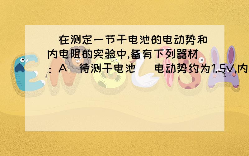 )在测定一节干电池的电动势和内电阻的实验中,备有下列器材：A．待测干电池 (电动势约为1.5V,内阻小于1.0Ω)B．电流表G (满偏电流3mA,内阻Rg＝10Ω)C．电流表A (0～0．6A,内阻0.1Ω)D．滑动变阻器 (