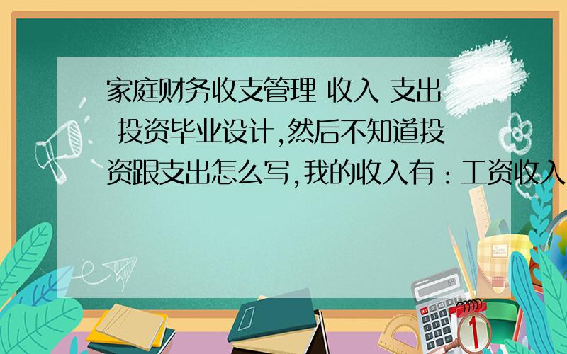 家庭财务收支管理 收入 支出 投资毕业设计,然后不知道投资跟支出怎么写,我的收入有：工资收入,投资收入,其他收入.支出 ：水电费 宽带 电视 手机 房贷 信用卡支出 投资：证券 基金 其他