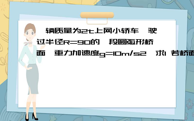 一辆质量为2t上网小轿车,驶过半径R=90的一段圆弧形桥面,重力加速度g=10m/s2,求1 若桥面为凹形,汽车以20米每秒的速度通过桥面最低点时,对桥面的压力是多大?2 若桥面为凸形,汽车以10米每秒的