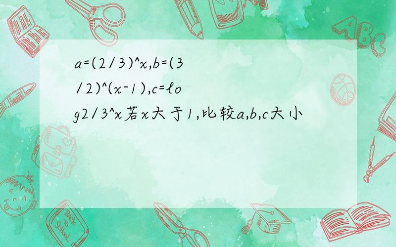 a=(2/3)^x,b=(3/2)^(x-1),c=log2/3^x若x大于1,比较a,b,c大小