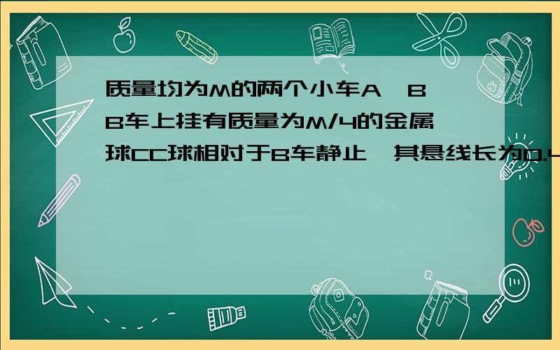 质量均为M的两个小车A、B,B车上挂有质量为M/4的金属球CC球相对于B车静止,其悬线长为0.4米,若两车以相同的速率1.8m/s在光滑水平面上相向运动,若碰撞后连在一起,(碰撞时间很短),则C球摆到最高