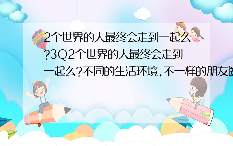 2个世界的人最终会走到一起么?3Q2个世界的人最终会走到一起么?不同的生活环境,不一样的朋友圈子,不一样的生活习惯的2个人,相爱了,但是他们能做多久?最终能走到一起么?