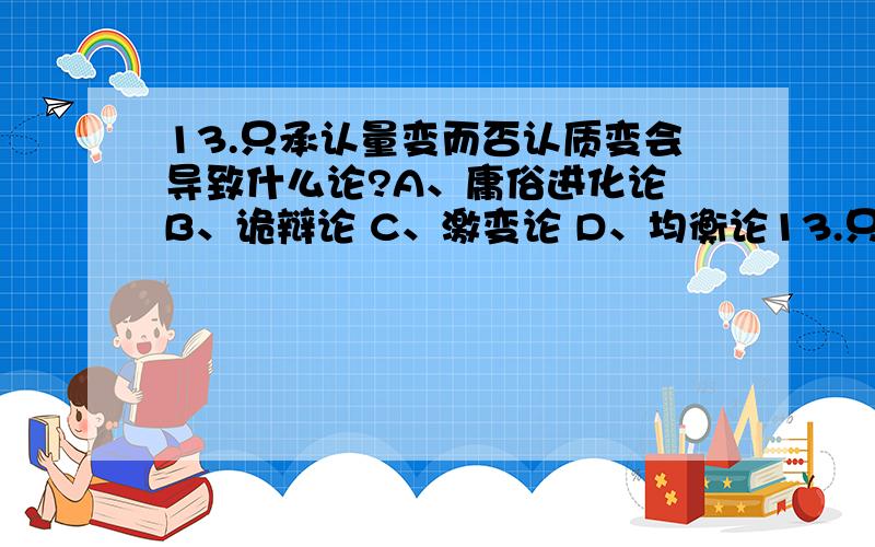 13.只承认量变而否认质变会导致什么论?A、庸俗进化论 B、诡辩论 C、激变论 D、均衡论13.只承认量变而否认质变会导致什么论?A、庸俗进化论 B、诡辩论 C、激变论 D、均衡论