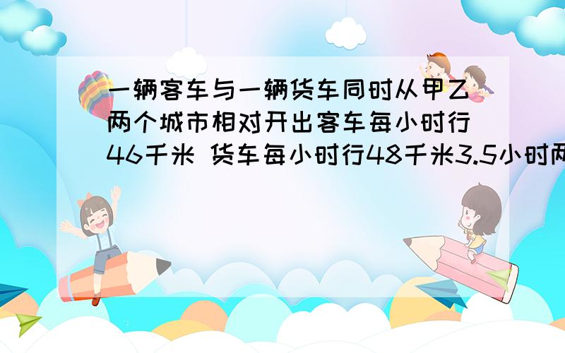 一辆客车与一辆货车同时从甲乙两个城市相对开出客车每小时行46千米 货车每小时行48千米3.5小时两车相遇甲乙两个城市的路程是多少?方程解