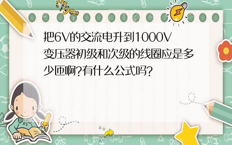 把6V的交流电升到1000V变压器初级和次级的线圈应是多少匝啊?有什么公式吗?