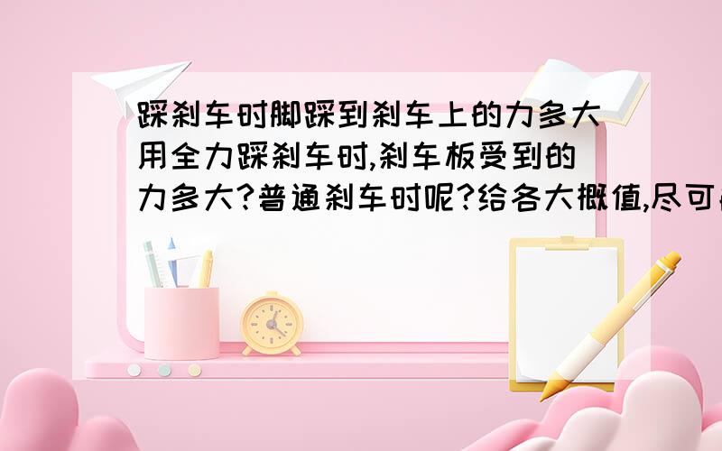 踩刹车时脚踩到刹车上的力多大用全力踩刹车时,刹车板受到的力多大?普通刹车时呢?给各大概值,尽可能精确,注意是人用的力，而不是车子受到的力。