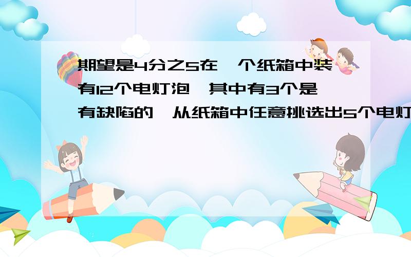 期望是4分之5在一个纸箱中装有12个电灯泡,其中有3个是有缺陷的,从纸箱中任意挑选出5个电灯泡,用X表示缺陷的电灯泡的个数,试求X的分布列、期望、方差.