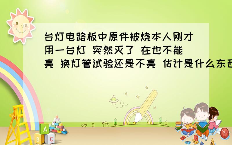 台灯电路板中原件被烧本人刚才用一台灯 突然灭了 在也不能亮 换灯管试验还是不亮 估计是什么东西给烧了 想自己修 谁能告诉我用万用表怎么测原件是否好坏 这个该怎么修 没有电路图郁