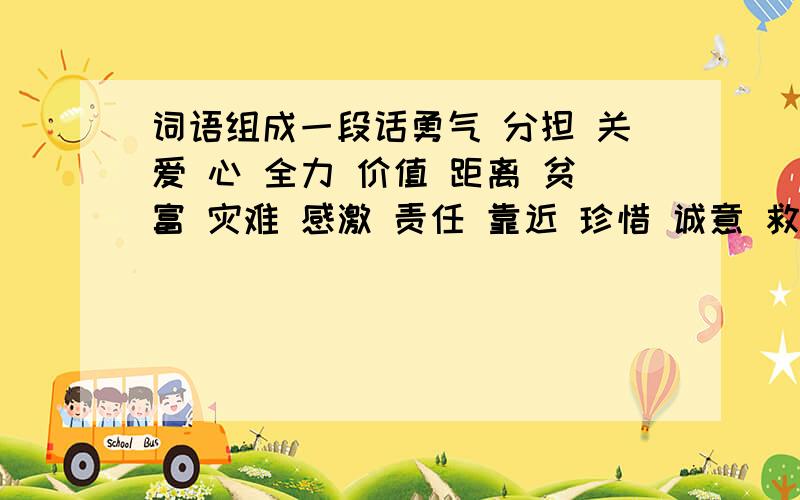 词语组成一段话勇气 分担 关爱 心 全力 价值 距离 贫富 灾难 感激 责任 靠近 珍惜 诚意 救助 楷率 遗属 发展 规划 组织 生活 我们