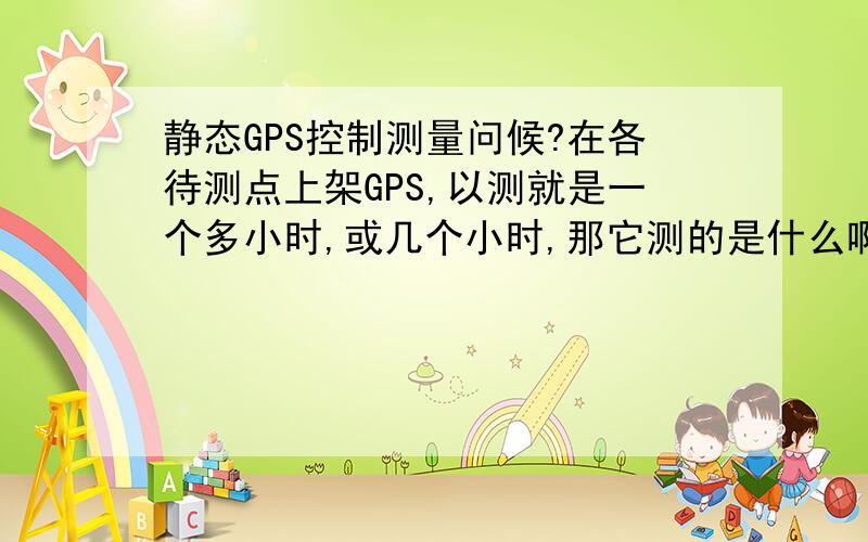 静态GPS控制测量问候?在各待测点上架GPS,以测就是一个多小时,或几个小时,那它测的是什么啊?是距离和角度吗?