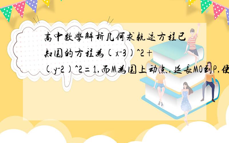 高中数学解析几何求轨迹方程已知圆的方程为(x-3)^2+(y-2)^2=1,而M为圆上动点,延长MO到P,使|MO|·|OP|=6,求点P的轨迹.