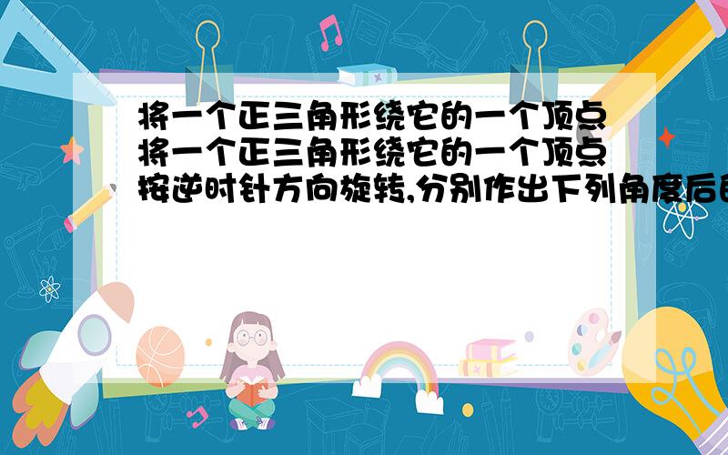 将一个正三角形绕它的一个顶点将一个正三角形绕它的一个顶点按逆时针方向旋转,分别作出下列角度后的将一个正三角形绕它的一个顶点按逆时针方向旋转,分别作出下列角度后的图形：30°