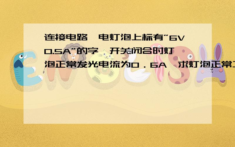 连接电路,电灯泡上标有”6V0.5A”的字,开关闭合时灯泡正常发光电流为0．6A,求灯泡正常工作30S消耗的电能