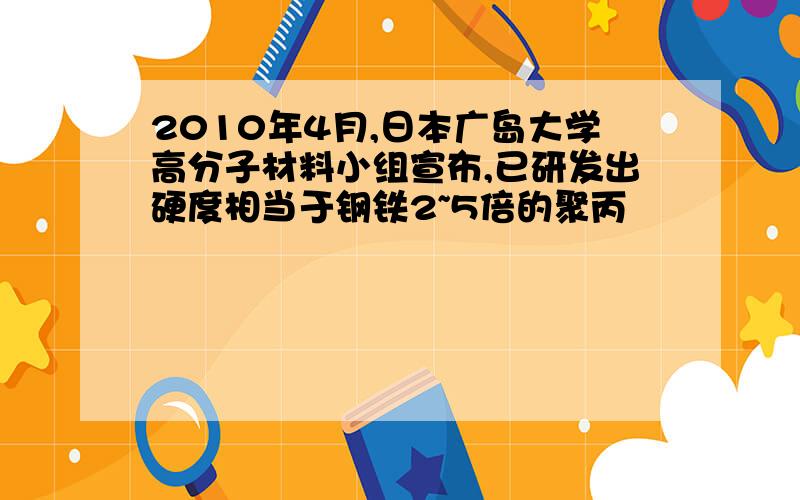 2010年4月,日本广岛大学高分子材料小组宣布,已研发出硬度相当于钢铁2~5倍的聚丙