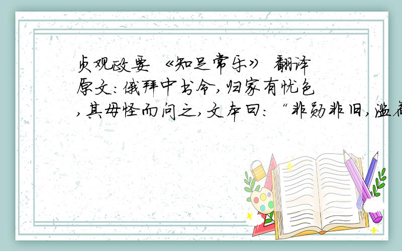 贞观政要 《知足常乐》 翻译原文：俄拜中书令,归家有忧色,其母怪而问之,文本曰：“非勋非旧,滥荷宠荣,责重位高,所以忧惧.”亲宾有来庆贺,辄曰：“今受吊,不受贺也.”又有劝其营产业者,