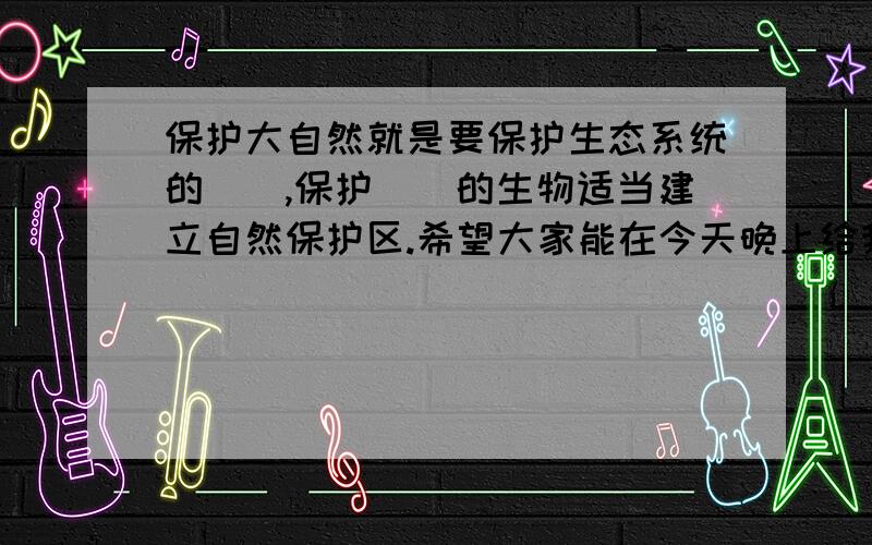 保护大自然就是要保护生态系统的（）,保护（）的生物适当建立自然保护区.希望大家能在今天晚上给我答案,我会有额外积分的.