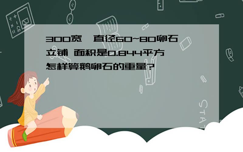 300宽,直径60~80卵石立铺 面积是0.844平方,怎样算鹅卵石的重量?