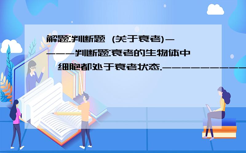 解题:判断题 (关于衰老)----判断题:衰老的生物体中,细胞都处于衰老状态.----------这句话是对是错?各位大侠能否举些例子,哪些细胞在主体衰老时,它还不是衰老状态的?给出细胞例子者,