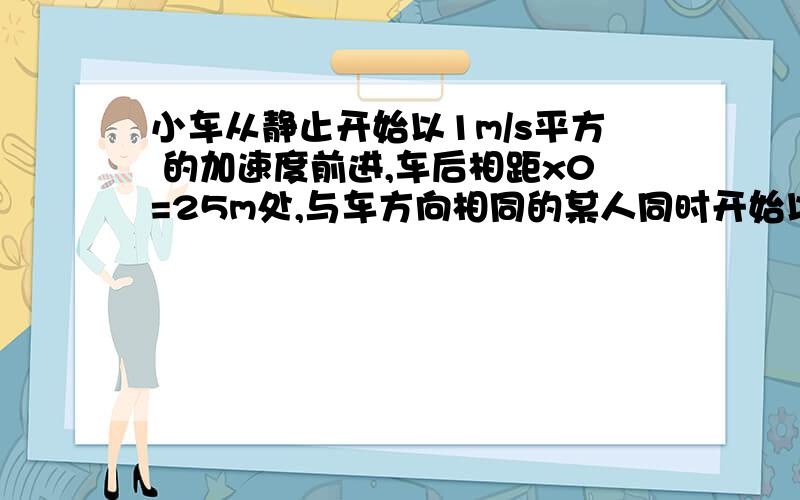 小车从静止开始以1m/s平方 的加速度前进,车后相距x0=25m处,与车方向相同的某人同时开始以6m/s的速度匀速