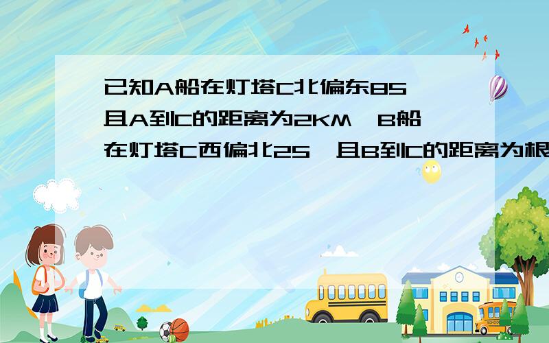 已知A船在灯塔C北偏东85°且A到C的距离为2KM,B船在灯塔C西偏北25°且B到C的距离为根号3千米则A,B两船相距答案是A,B两船相距根号13千米.求详解