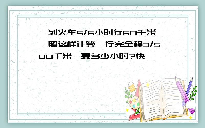 一列火车5/6小时行60千米,照这样计算,行完全程3/500千米,要多少小时?快