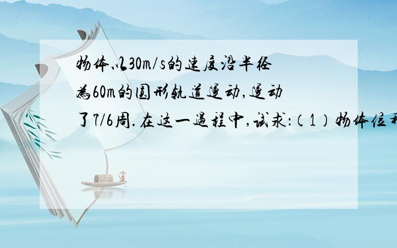 物体以30m/s的速度沿半径为60m的圆形轨道运动,运动了7/6周.在这一过程中,试求：（1）物体位移的大小和路程；（2）物体向心加速度的大小.（按照我画的图,要完整的过程,角为60°）