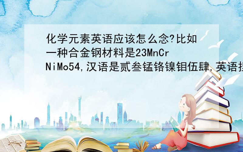 化学元素英语应该怎么念?比如一种合金钢材料是23MnCrNiMo54,汉语是贰叁锰铬镍钼伍肆,英语捏?