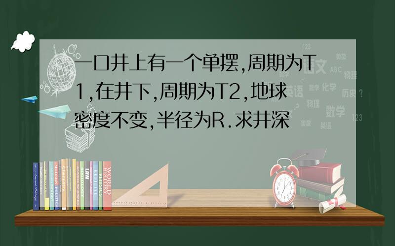 一口井上有一个单摆,周期为T1,在井下,周期为T2,地球密度不变,半径为R.求井深