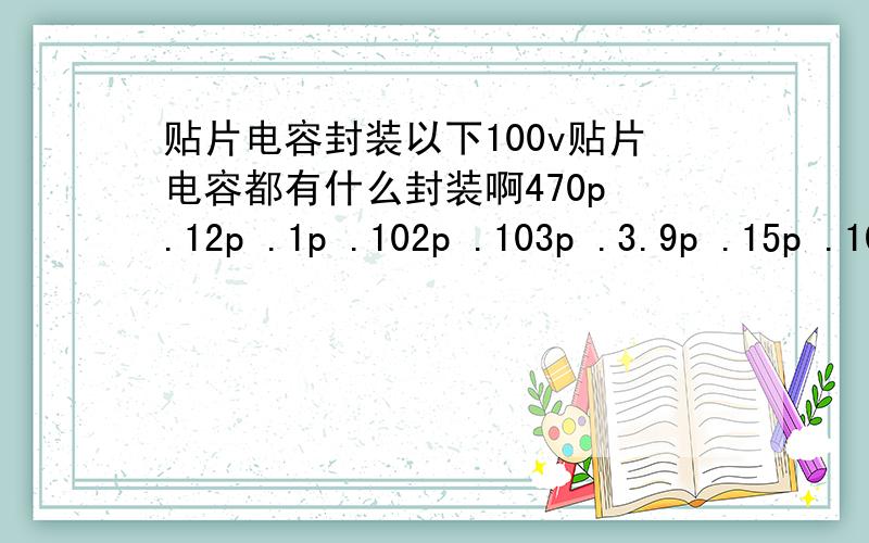 贴片电容封装以下100v贴片电容都有什么封装啊470p .12p .1p .102p .103p .3.9p .15p .10p