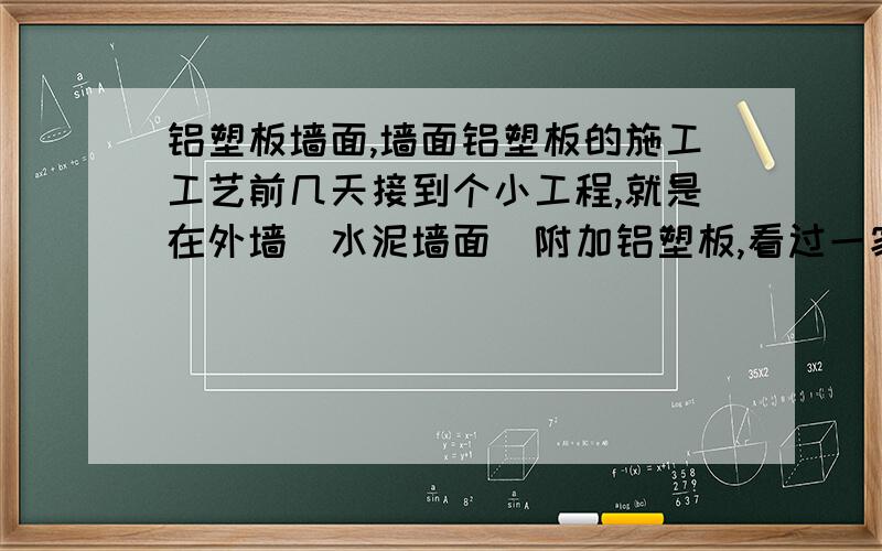 铝塑板墙面,墙面铝塑板的施工工艺前几天接到个小工程,就是在外墙（水泥墙面）附加铝塑板,看过一家做的,里面的是铁管骨架,好像不是胶粘和的板,是用一种铁扣.但具体不知道是怎么施工的