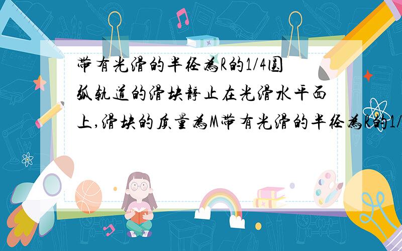 带有光滑的半径为R的1/4圆弧轨道的滑块静止在光滑水平面上,滑块的质量为M带有光滑的半径为R的1/4圆弧轨道的滑块静止在光滑水平面上,此滑块的质量为M,一个质量为m的小球由静止从A点释放,