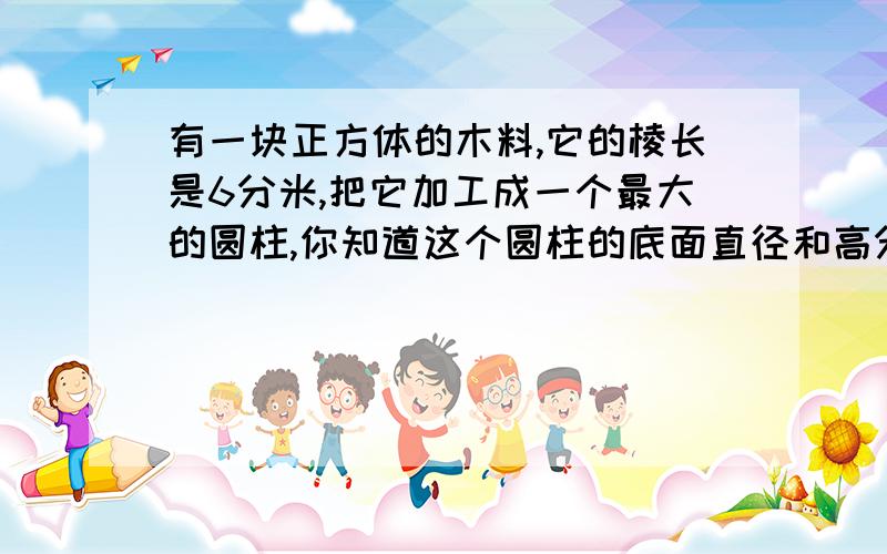 有一块正方体的木料,它的棱长是6分米,把它加工成一个最大的圆柱,你知道这个圆柱的底面直径和高分别是多有一块正方形的木料,它的棱长是6分米,把它加工成一个最大的圆柱,你知道这个圆