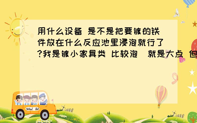 用什么设备 是不是把要镀的铁件放在什么反应池里浸泡就行了?我是镀小家具类 比较泡（就是大点 但不重 ）得投资多少钱