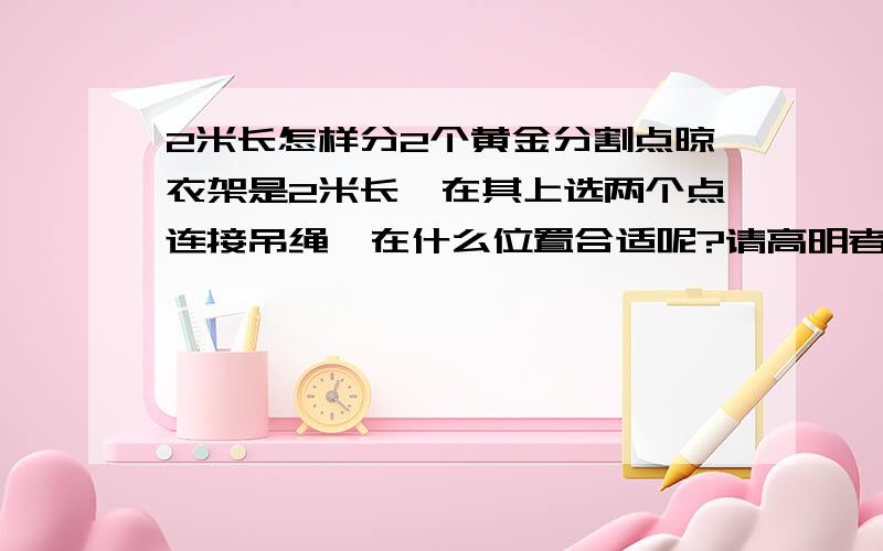 2米长怎样分2个黄金分割点晾衣架是2米长,在其上选两个点连接吊绳,在什么位置合适呢?请高明者为我解忧,感激不尽!