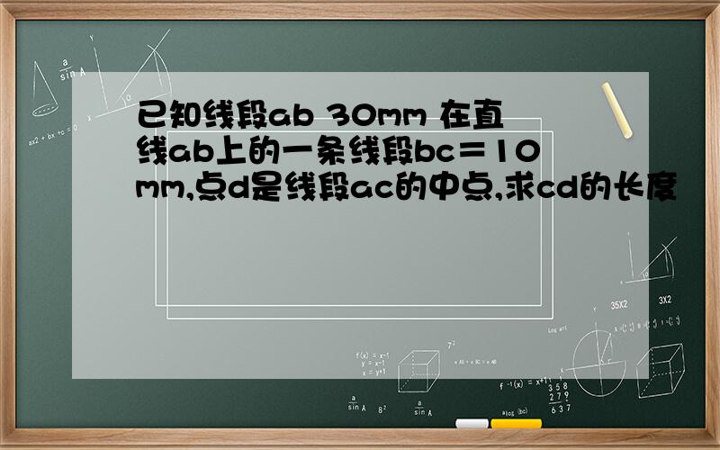 已知线段ab 30mm 在直线ab上的一条线段bc＝10mm,点d是线段ac的中点,求cd的长度