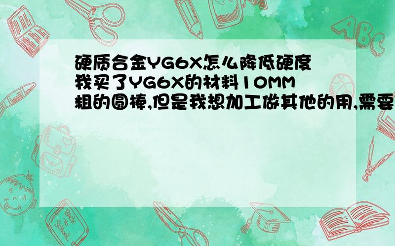 硬质合金YG6X怎么降低硬度我买了YG6X的材料10MM粗的圆棒,但是我想加工做其他的用,需要扭力跟韧性,所以我想降低硬度,想把硬度降低到58HRC,但是现在不知道怎么将,温度什么的都不知道,我愿意