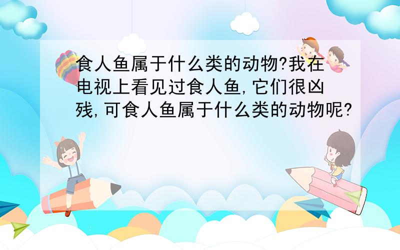 食人鱼属于什么类的动物?我在电视上看见过食人鱼,它们很凶残,可食人鱼属于什么类的动物呢?