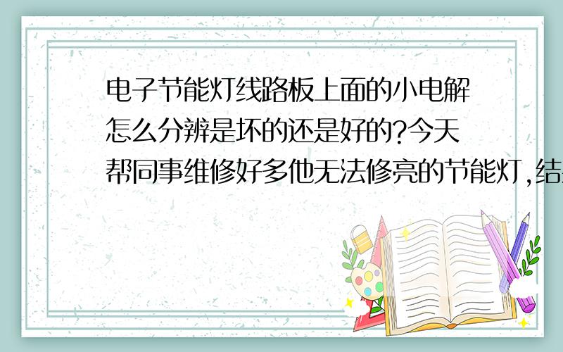 电子节能灯线路板上面的小电解怎么分辨是坏的还是好的?今天帮同事维修好多他无法修亮的节能灯,结果问题全都是小电解.更换小电解就亮了.其实我也是凭感觉去做.虽然亮了,但我还是不知