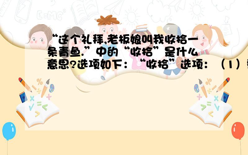 “这个礼拜,老板娘叫我收拾一条青鱼.”中的“收拾”是什么意思?选项如下：“收拾”选项：（1）整顿（2）整理（3）修理（4）整治（5）消灭；杀死（6）去掉废物本人认为应选（5）,但是,