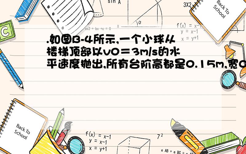 .如图B-4所示,一个小球从楼梯顶部以v0＝3m/s的水平速度抛出,所有台阶高都是0.15m,宽0.25m,小球从楼梯顶部抛出后首先撞到第_______级台阶上.