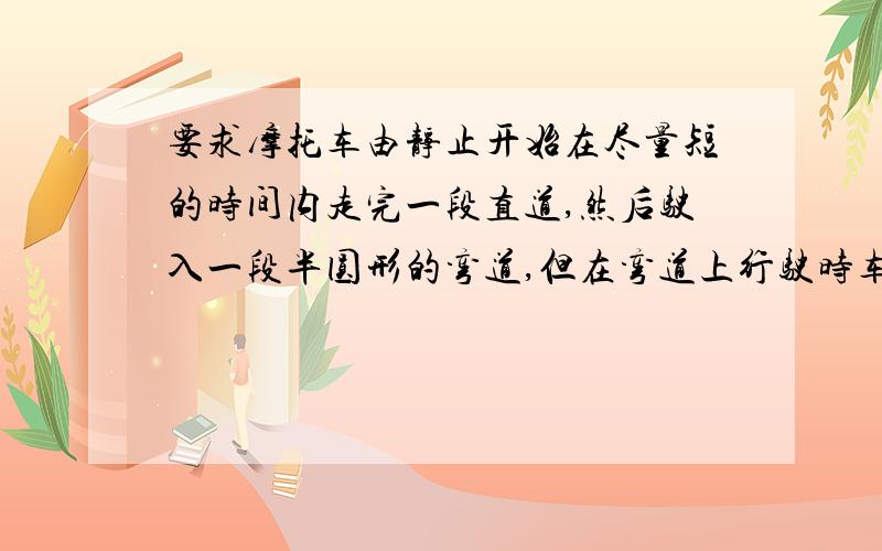 要求摩托车由静止开始在尽量短的时间内走完一段直道,然后驶入一段半圆形的弯道,但在弯道上行驶时车速不我的解法是：t1=1/4Vm t2=1/8(20-Vm ) x=1/2a1t1~2+Vmt2+1/2a2t2~2=1/2a1t1~2+a1*t2~2+1/2a2t2~2但解出