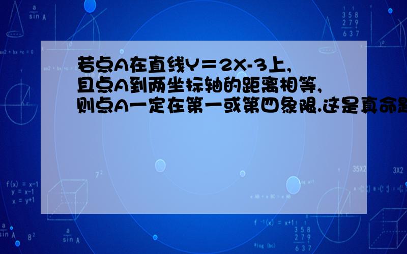 若点A在直线Y＝2X-3上,且点A到两坐标轴的距离相等,则点A一定在第一或第四象限.这是真命题还是假命题?理由!急