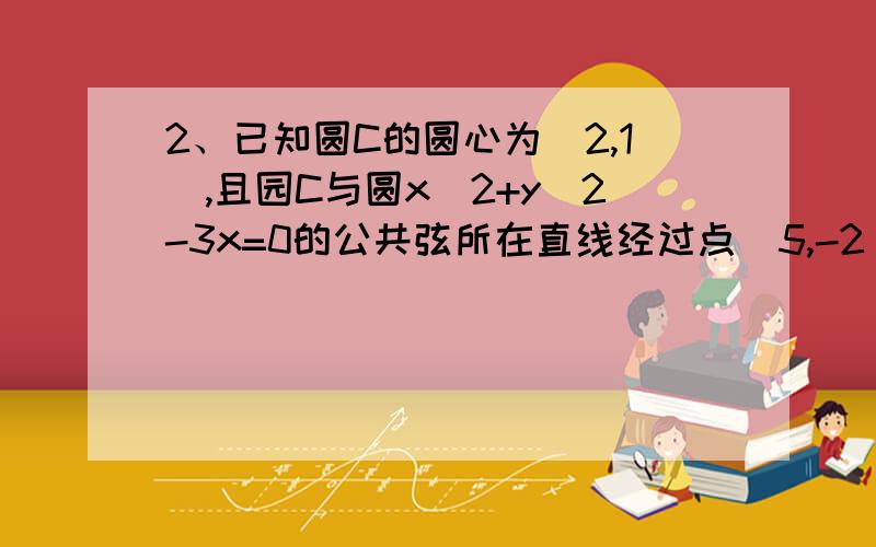 2、已知圆C的圆心为（2,1）,且园C与圆x^2+y^2-3x=0的公共弦所在直线经过点(5,-2),求圆C的方程（这个要具体过程和答案）00